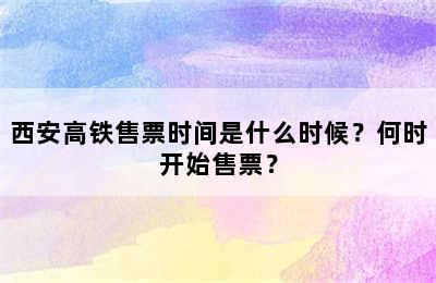 西安高铁售票时间是什么时候？何时开始售票？