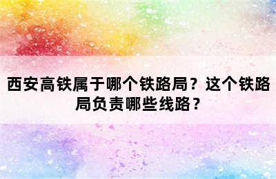 西安高铁属于哪个铁路局？这个铁路局负责哪些线路？