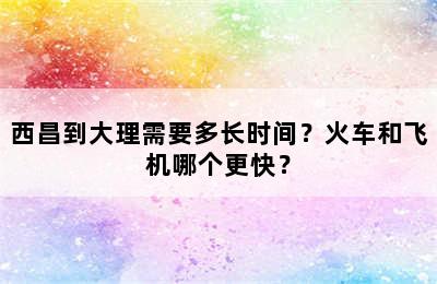 西昌到大理需要多长时间？火车和飞机哪个更快？