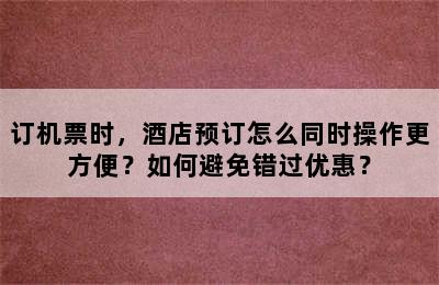 订机票时，酒店预订怎么同时操作更方便？如何避免错过优惠？