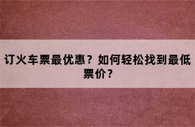 订火车票最优惠？如何轻松找到最低票价？