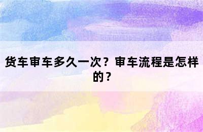 货车审车多久一次？审车流程是怎样的？