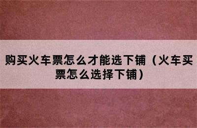 购买火车票怎么才能选下铺（火车买票怎么选择下铺）