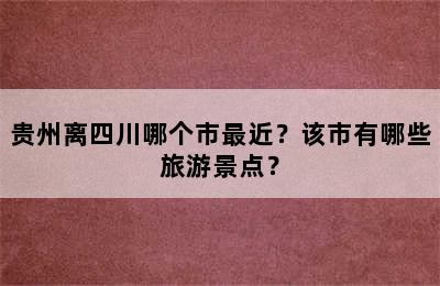 贵州离四川哪个市最近？该市有哪些旅游景点？