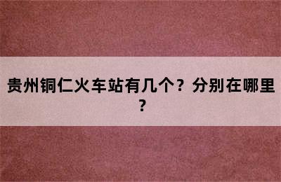 贵州铜仁火车站有几个？分别在哪里？