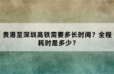 贵港至深圳高铁需要多长时间？全程耗时是多少？