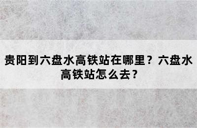 贵阳到六盘水高铁站在哪里？六盘水高铁站怎么去？