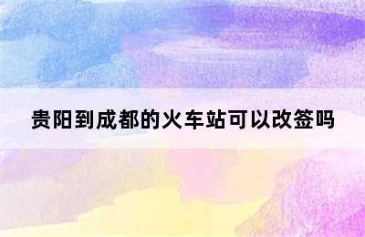 贵阳到成都的火车站可以改签吗