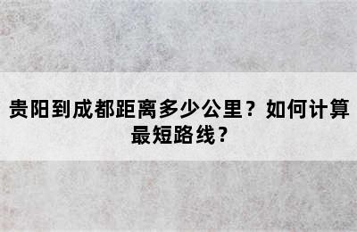 贵阳到成都距离多少公里？如何计算最短路线？