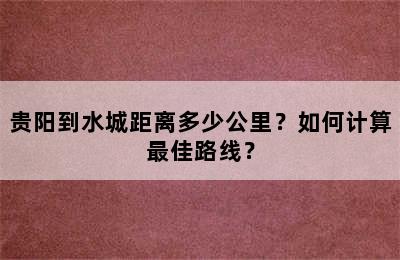 贵阳到水城距离多少公里？如何计算最佳路线？