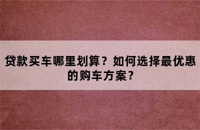 贷款买车哪里划算？如何选择最优惠的购车方案？