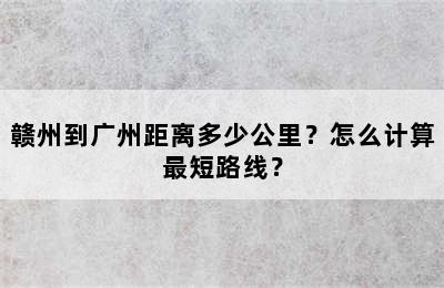 赣州到广州距离多少公里？怎么计算最短路线？