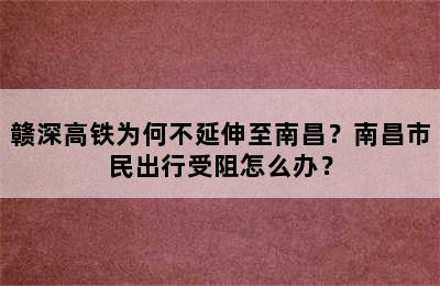 赣深高铁为何不延伸至南昌？南昌市民出行受阻怎么办？