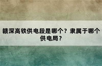 赣深高铁供电段是哪个？隶属于哪个供电局？