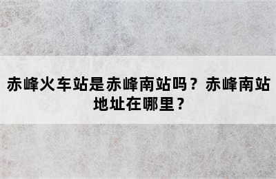 赤峰火车站是赤峰南站吗？赤峰南站地址在哪里？