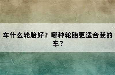 车什么轮胎好？哪种轮胎更适合我的车？