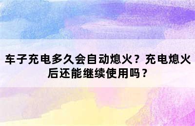 车子充电多久会自动熄火？充电熄火后还能继续使用吗？