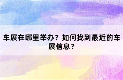 车展在哪里举办？如何找到最近的车展信息？