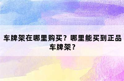 车牌架在哪里购买？哪里能买到正品车牌架？