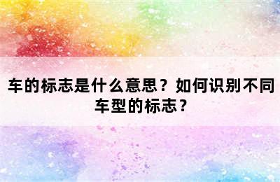 车的标志是什么意思？如何识别不同车型的标志？