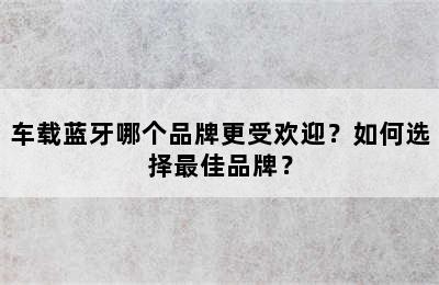 车载蓝牙哪个品牌更受欢迎？如何选择最佳品牌？