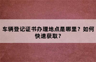 车辆登记证书办理地点是哪里？如何快速获取？