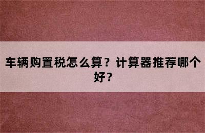 车辆购置税怎么算？计算器推荐哪个好？