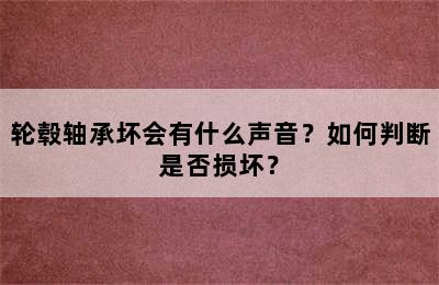 轮毂轴承坏会有什么声音？如何判断是否损坏？