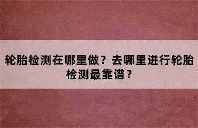 轮胎检测在哪里做？去哪里进行轮胎检测最靠谱？