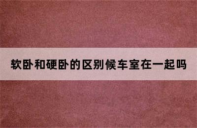 软卧和硬卧的区别候车室在一起吗