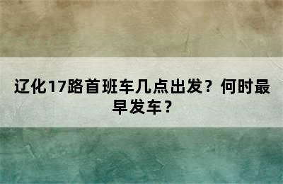 辽化17路首班车几点出发？何时最早发车？