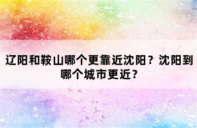 辽阳和鞍山哪个更靠近沈阳？沈阳到哪个城市更近？