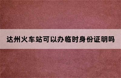 达州火车站可以办临时身份证明吗