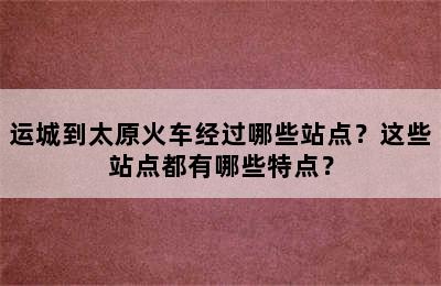 运城到太原火车经过哪些站点？这些站点都有哪些特点？