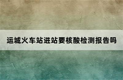 运城火车站进站要核酸检测报告吗