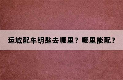 运城配车钥匙去哪里？哪里能配？