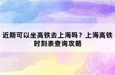 近期可以坐高铁去上海吗？上海高铁时刻表查询攻略