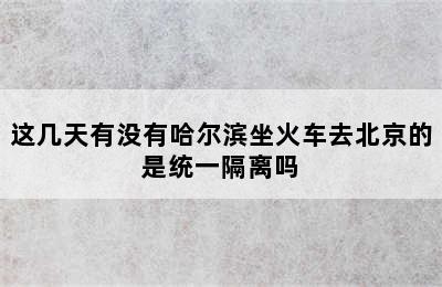 这几天有没有哈尔滨坐火车去北京的是统一隔离吗