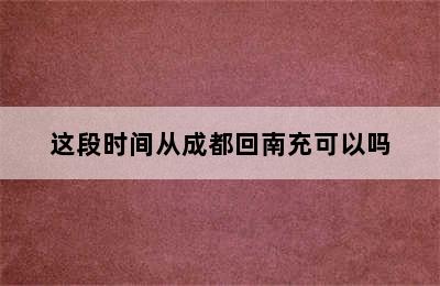 这段时间从成都回南充可以吗