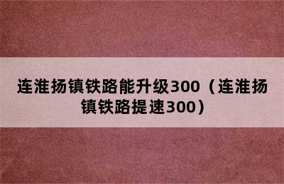 连淮扬镇铁路能升级300（连淮扬镇铁路提速300）