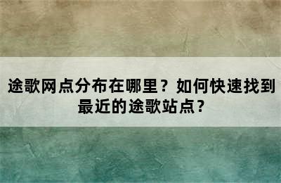 途歌网点分布在哪里？如何快速找到最近的途歌站点？