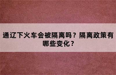 通辽下火车会被隔离吗？隔离政策有哪些变化？