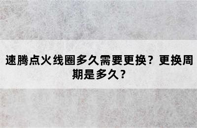 速腾点火线圈多久需要更换？更换周期是多久？