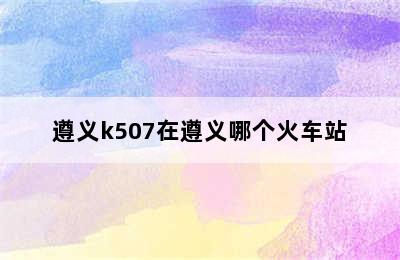 遵义k507在遵义哪个火车站