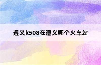 遵义k508在遵义哪个火车站