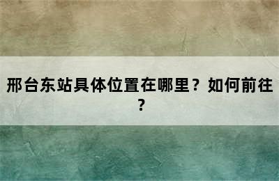 邢台东站具体位置在哪里？如何前往？