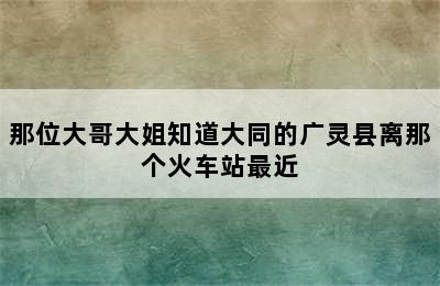 那位大哥大姐知道大同的广灵县离那个火车站最近