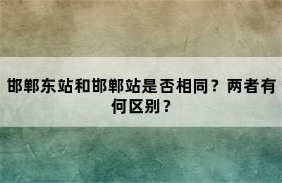 邯郸东站和邯郸站是否相同？两者有何区别？