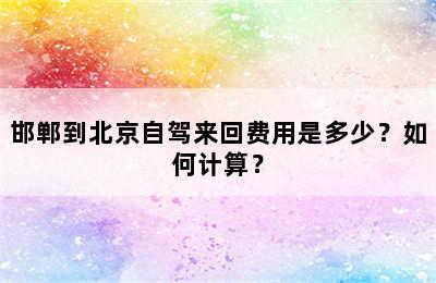 邯郸到北京自驾来回费用是多少？如何计算？