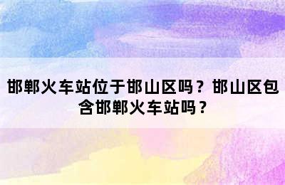 邯郸火车站位于邯山区吗？邯山区包含邯郸火车站吗？